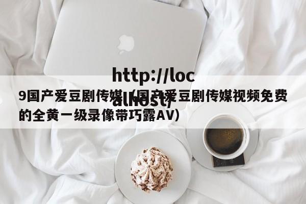9国产爱豆剧传媒（国产爱豆剧传媒视频免费的全黄一级录像带巧露AV）